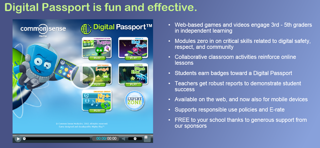 • Web-based games and videos engage 3rd - 5th graders  in independent learning  • Modules zero in on critical skills related to digital safety,  respect, and community  • Collaborative classroom activities reinforce online  lessons • Students earn badges toward a Digital Passport • Teachers get robust reports to demonstrate student success • Available on the web, and now also for mobile devices • Supports responsible use policies and E-rate • FREE to your school thanks to generous support from our sponsors 